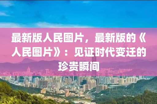 最新版人民圖片，最新版的《人民圖片》：見證時代變遷的珍貴瞬間