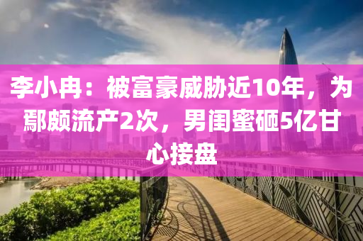 李小冉：被富豪威脅近10年，為鄢頗流產(chǎn)2次，男閨蜜砸5億甘心接盤