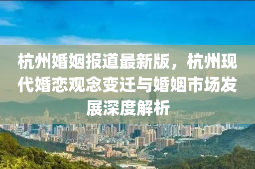 杭州婚姻報(bào)道最新版，杭州現(xiàn)代婚戀觀念變遷與婚姻市場(chǎng)發(fā)展深度解析