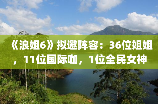 《浪姐6》擬邀陣容：36位姐姐，11位國(guó)際咖，1位全民女神