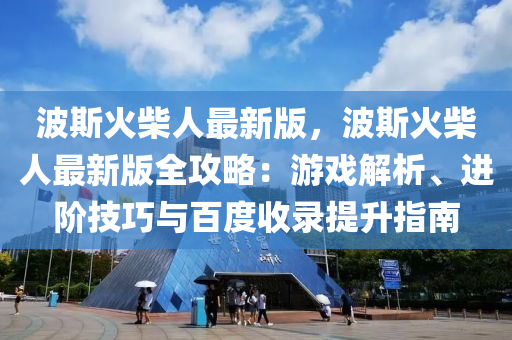 波斯火柴人最新版，波斯火柴人最新版全攻略：游戲解析、進階技巧與百度收錄提升指南