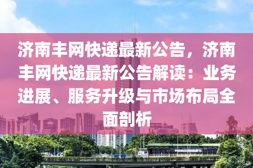 濟南豐網(wǎng)快遞最新公告，濟南豐網(wǎng)快遞最新公告解讀：業(yè)務(wù)進(jìn)展、服務(wù)升級與市場布局全面剖析