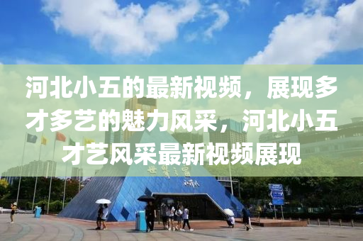 河北小五的最新視頻，展現多才多藝的魅力風采，河北小五才藝風采最新視頻展現