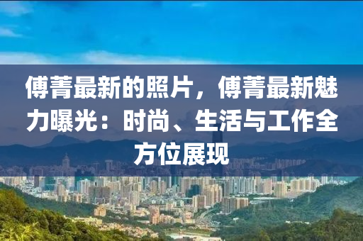 傅菁最新的照片，傅菁最新魅力曝光：時尚、生活與工作全方位展現(xiàn)