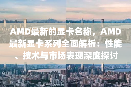 AMD最新的顯卡名稱，AMD最新顯卡系列全面解析：性能、技術(shù)與市場表現(xiàn)深度探討