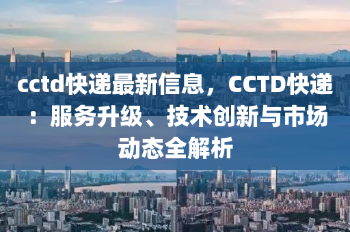 cctd快遞最新信息，CCTD快遞：服務(wù)升級、技術(shù)創(chuàng)新與市場動態(tài)全解析