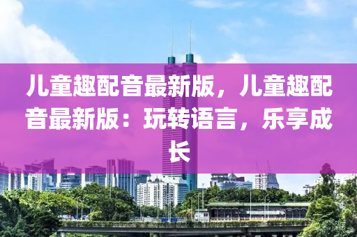 兒童趣配音最新版，兒童趣配音最新版：玩轉(zhuǎn)語言，樂享成長