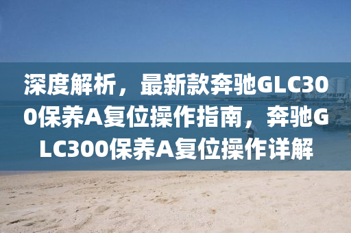 深度解析，最新款奔馳GLC300保養(yǎng)A復(fù)位操作指南，奔馳GLC300保養(yǎng)A復(fù)位操作詳解