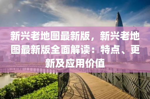 新興老地圖最新版，新興老地圖最新版全面解讀：特點、更新及應(yīng)用價值