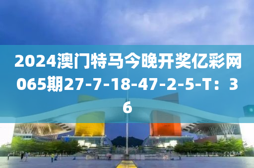 2024澳門特馬今晚開獎億彩網065期27-7-18-47-2-5-T：36