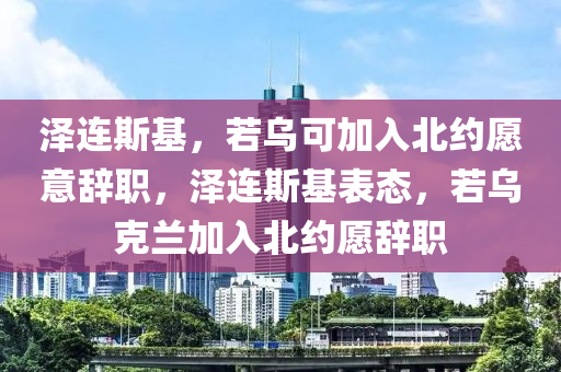 澤連斯基，若烏可加入北約愿意辭職，澤連斯基表態(tài)，若烏克蘭加入北約愿辭職木工機(jī)械,設(shè)備,零部件