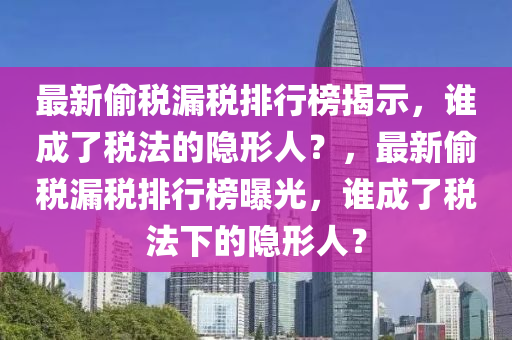 最新偷稅漏稅排行榜揭示，誰成了稅法的隱形人？，最新偷稅漏稅排行榜曝光，誰成了稅法下的隱形人？