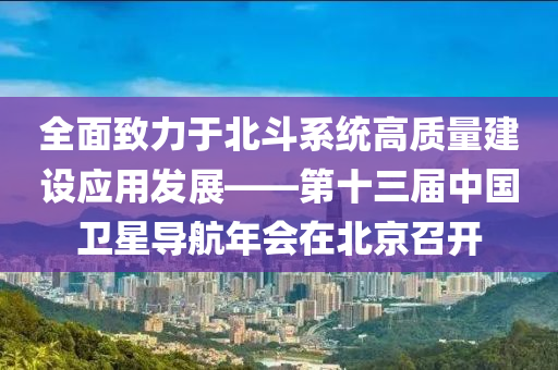 全面致力于北斗系統(tǒng)高質(zhì)量建設(shè)應(yīng)用發(fā)展——第十三屆中國(guó)衛(wèi)星導(dǎo)航年會(huì)在北京召開