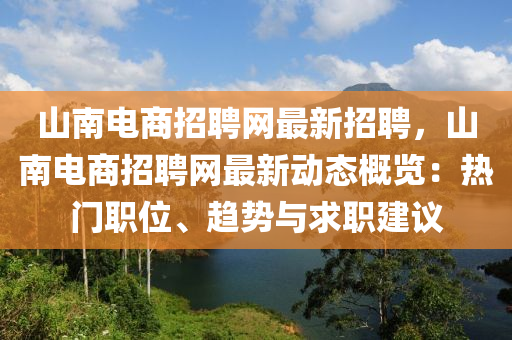 山南電商招聘網(wǎng)最新招聘，山南電商招聘網(wǎng)最新動態(tài)概覽：熱門職位、趨勢與求職建議