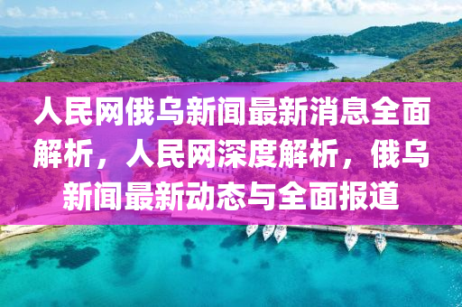 人民網(wǎng)俄烏新聞最新消息全面解析，人民網(wǎng)深度解析，俄烏新聞最新動(dòng)態(tài)與全面報(bào)道