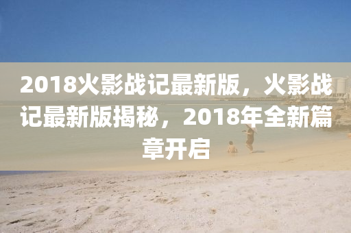 2018火影戰(zhàn)記最新版，火影戰(zhàn)記最新版揭秘，2018年全新篇章開啟