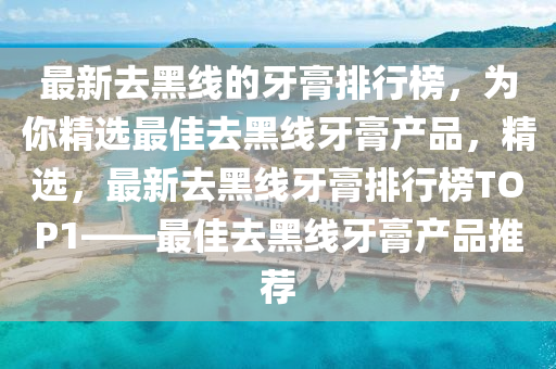 最新去黑線的牙膏排行榜，為你精選最佳去黑線牙膏產(chǎn)品，精選，最新去黑線牙膏排行榜TOP1——最佳去黑線牙膏產(chǎn)品推薦