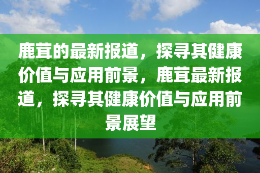 鹿茸的最新報道，探尋其健康價值與應用前景，鹿茸最新報道，探尋其健康價值與應用前景展望