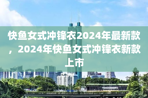 快魚女式沖鋒衣2024年最新款，2024年快魚女式木工機械,設備,零部件沖鋒衣新款上市