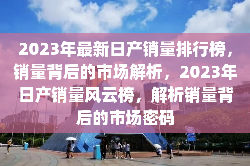 2023年最新日產(chǎn)銷量排行榜，銷量背后的市場解析，2023年日產(chǎn)銷量風(fēng)云榜，解析銷量背后的市場密碼