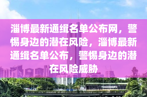 淄博最新通緝名單公布網(wǎng)，警惕身邊的潛在風(fēng)險(xiǎn)，淄博最新通緝名單公布，警惕身邊的潛在風(fēng)險(xiǎn)威脅