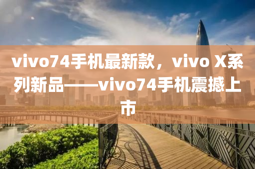 vivo74手機(jī)最新款，vivo X系列新品——vivo74手機(jī)震撼上市