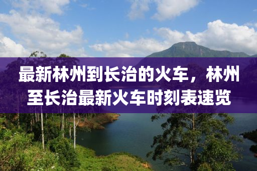 最新林州到長治木工機械,設備,零部件的火車，林州至長治最新火車時刻表速覽