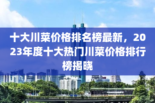 十大川菜價(jià)格排名榜最新，2023年度十大熱門川菜價(jià)格排行榜揭曉