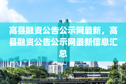 高縣融資公告公示網(wǎng)最新，高縣融資公告公示網(wǎng)最新信息匯總