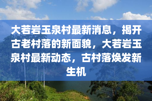 大若巖玉泉村最新消息，揭開(kāi)古老村落的新面貌，大若巖玉泉村最新動(dòng)態(tài)，古村落煥發(fā)新生機(jī)