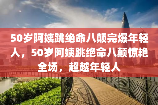 50歲阿姨跳絕命八顛完爆年輕人，50歲阿姨跳絕命八顛驚艷全場，超越年輕人木工機(jī)械,設(shè)備,零部件