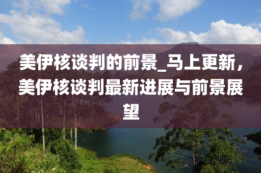 美伊核談判的前景_馬上更新，美伊核談判最新進(jìn)展與前景展望