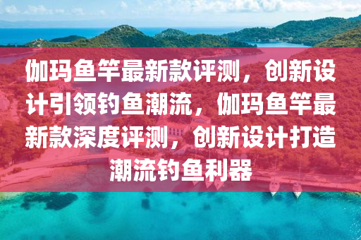 伽瑪魚竿最新款評測，創(chuàng)新設計引領釣魚潮流，伽瑪魚竿最新款深度評測，創(chuàng)新設計打造潮流釣魚利器