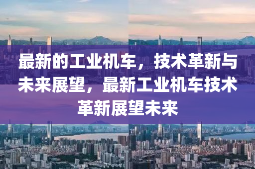 最新的工業(yè)機(jī)車，技術(shù)革新與未來展望，最新工業(yè)機(jī)車技術(shù)革新展望未來