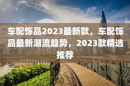 車配飾品2023最新款，車配飾品最新潮流趨勢(shì)，2023款精選推薦