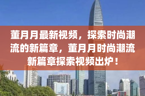 董月月最新視頻，探索時(shí)尚潮流的新篇章，董月月時(shí)尚潮流新篇章探索視頻出爐！