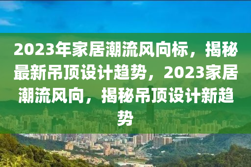 2023年家居潮流風(fēng)向標(biāo)，揭秘最新吊頂設(shè)計(jì)趨勢(shì)，2023家居潮流風(fēng)向，揭秘吊頂設(shè)計(jì)新趨勢(shì)