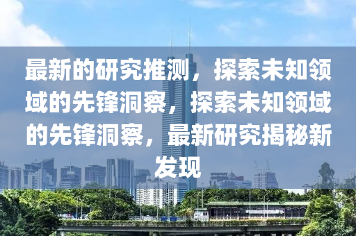 最新的研究推測(cè)，探索未知領(lǐng)域的先鋒洞察，探索未知領(lǐng)域的先鋒洞察，最新研究揭秘新發(fā)現(xiàn)