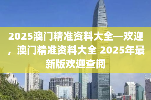 2025澳門(mén)精準(zhǔn)資料大全—?dú)g迎，澳門(mén)精準(zhǔn)資料大全 2025年最新版歡迎查閱