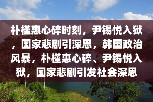 樸槿惠心碎時(shí)刻，尹錫悅?cè)氇z，國家悲劇引深思，韓國政治風(fēng)暴，樸槿惠心碎、尹錫悅?cè)氇z，國家悲劇引發(fā)社會(huì)深思