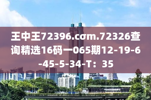 王中王72396.cσm.72326查詢精選16碼一065期12-19-6-45-5-34-T：35