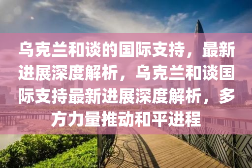 烏克蘭和談的國際支持，最新進展深度解析，烏克蘭和談國際支持最新進展深度解析，多方力量推動和平進程木工機械,設(shè)備,零部件