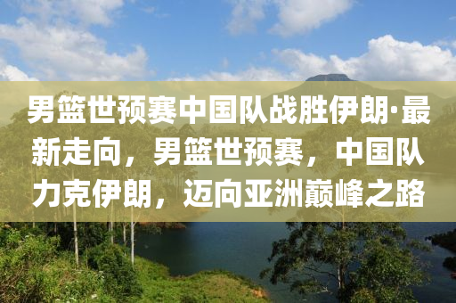 男籃世預(yù)賽中國(guó)隊(duì)?wèi)?zhàn)勝伊朗·最新走向，男籃世預(yù)賽，中國(guó)隊(duì)力克伊朗，邁向亞洲巔峰之路