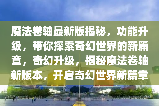 魔法卷軸最新版揭秘，功能升級(jí)，帶你探索奇幻世界的新篇章，奇幻升級(jí)，揭秘魔法卷軸新版本，開(kāi)啟奇幻世界新篇章