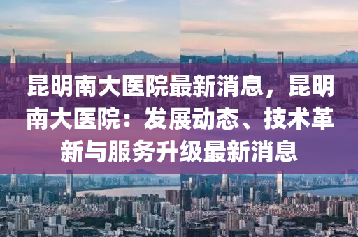 昆明南大醫(yī)院最新消息，昆明南大醫(yī)院：發(fā)展動(dòng)態(tài)、技術(shù)革新與服務(wù)升級(jí)最木工機(jī)械,設(shè)備,零部件新消息