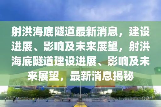 射洪海底隧道最新消息，建設(shè)進展、影響及未來展望，射洪海底隧道建設(shè)進展、影響及未來展望，最新消息揭秘