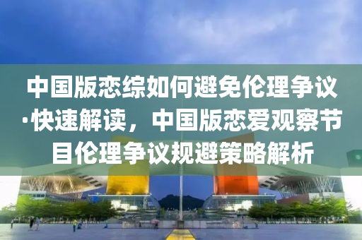 中國版戀綜如何避免倫理爭議·快速解讀，中國版戀愛觀察節(jié)目倫理爭議規(guī)避策略解析