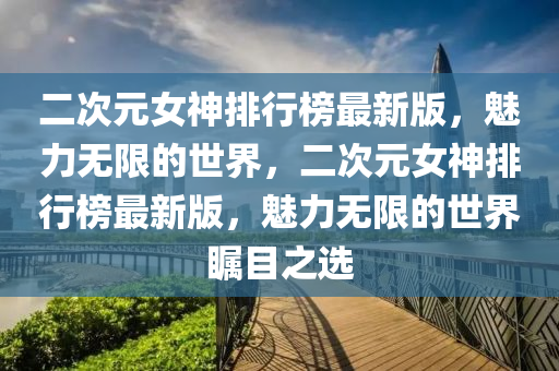 二次元女神排行榜最新版，魅力無限的世界，二次元女神排行榜最新版，魅力無限的世界矚目之選