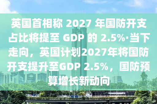 英國(guó)首相稱 2027 年國(guó)防開支占比將提至 GDP 的 2.5%·當(dāng)下走向，英國(guó)計(jì)劃2027年將國(guó)防開支提升至GDP 2.5%，國(guó)防預(yù)算增長(zhǎng)新動(dòng)向