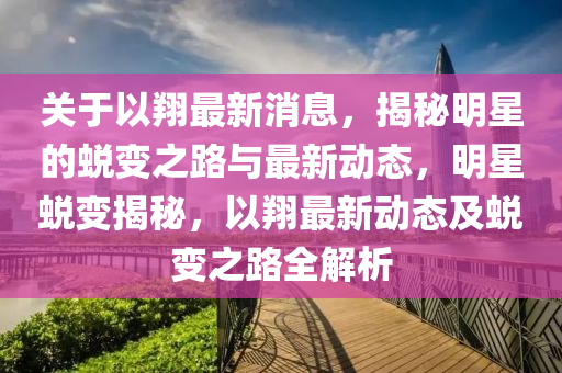 關于以翔最新消息，揭秘明星的蛻變之路與最新動態(tài)，明星蛻變揭秘，以翔最新動態(tài)及蛻變之路全解析